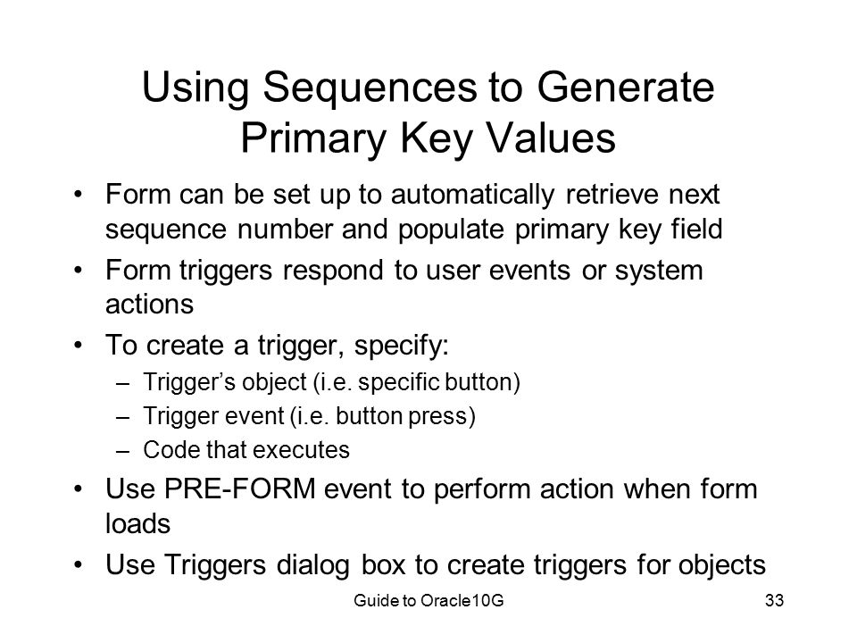 Guide to Oracle10G33 Using Sequences to Generate Primary Key Values Form can be set up to automatically retrieve next sequence number and populate primary key field Form triggers respond to user events or system actions To create a trigger, specify: –Trigger’s object (i.e.