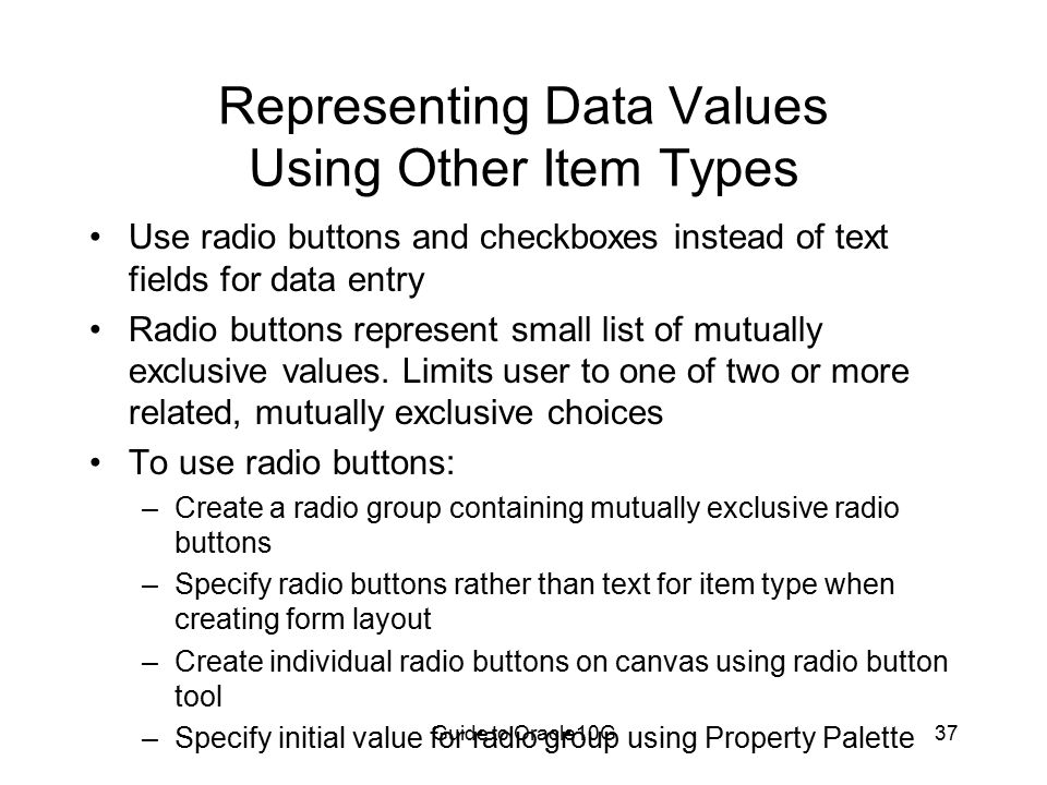 Guide to Oracle10G37 Representing Data Values Using Other Item Types Use radio buttons and checkboxes instead of text fields for data entry Radio buttons represent small list of mutually exclusive values.