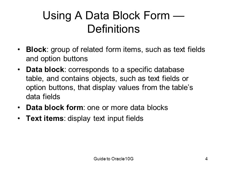 Guide to Oracle10G4 Using A Data Block Form — Definitions Block: group of related form items, such as text fields and option buttons Data block: corresponds to a specific database table, and contains objects, such as text fields or option buttons, that display values from the table’s data fields Data block form: one or more data blocks Text items: display text input fields