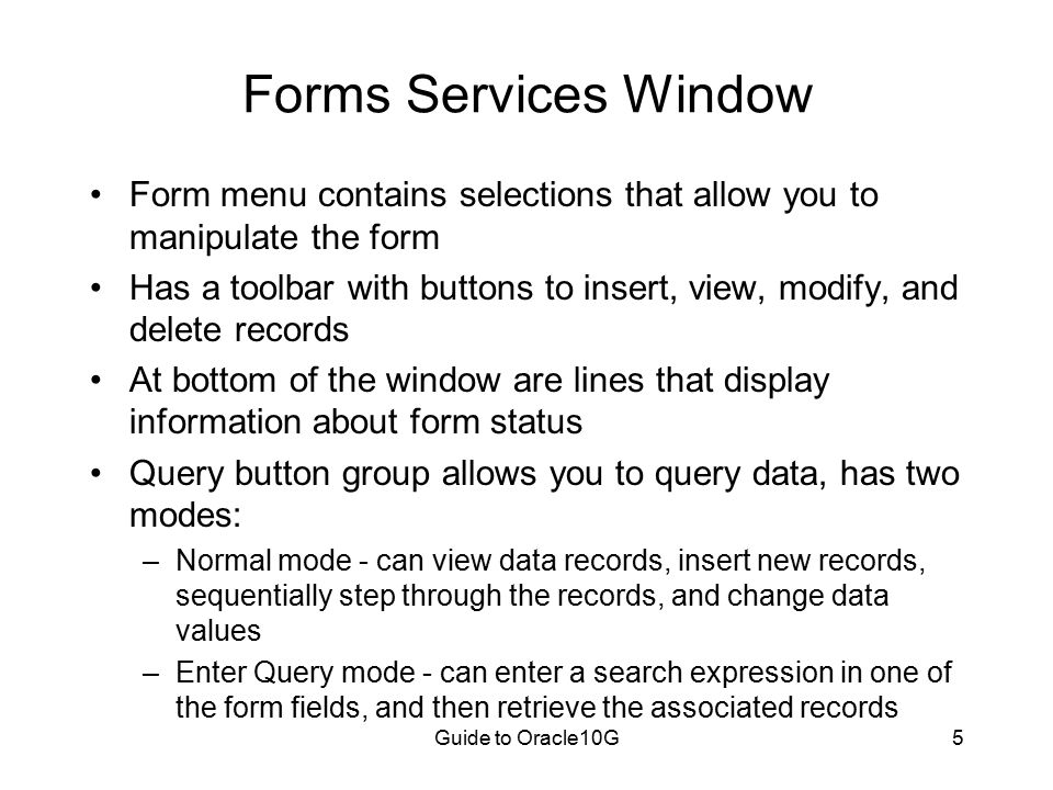 Guide to Oracle10G5 Forms Services Window Form menu contains selections that allow you to manipulate the form Has a toolbar with buttons to insert, view, modify, and delete records At bottom of the window are lines that display information about form status Query button group allows you to query data, has two modes: –Normal mode - can view data records, insert new records, sequentially step through the records, and change data values –Enter Query mode - can enter a search expression in one of the form fields, and then retrieve the associated records