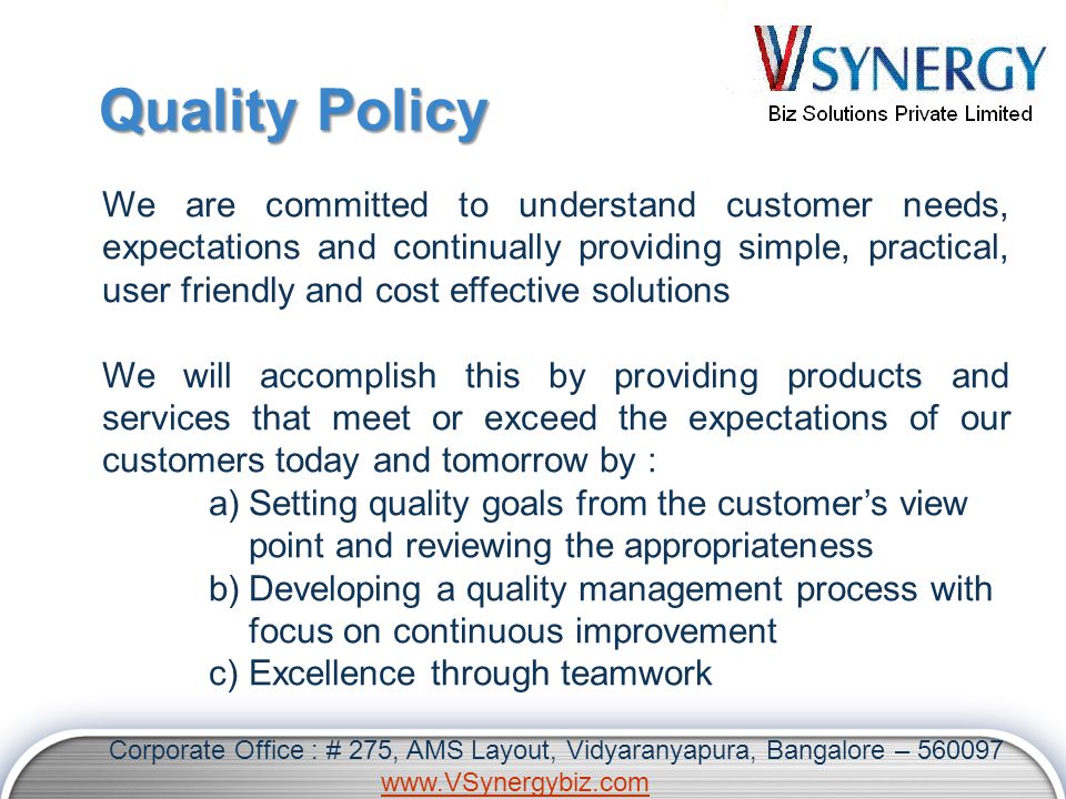Quality Policy We are committed to understand customer needs, expectations and continually providing simple, practical, user friendly and cost effective solutions We will accomplish this by providing products and services that meet or exceed the expectations of our customers today and tomorrow by : a)Setting quality goals from the customer’s view point and reviewing the appropriateness b)Developing a quality management process with focus on continuous improvement c)Excellence through teamwork Corporate Office : # 275, AMS Layout, Vidyaranyapura, Bangalore –