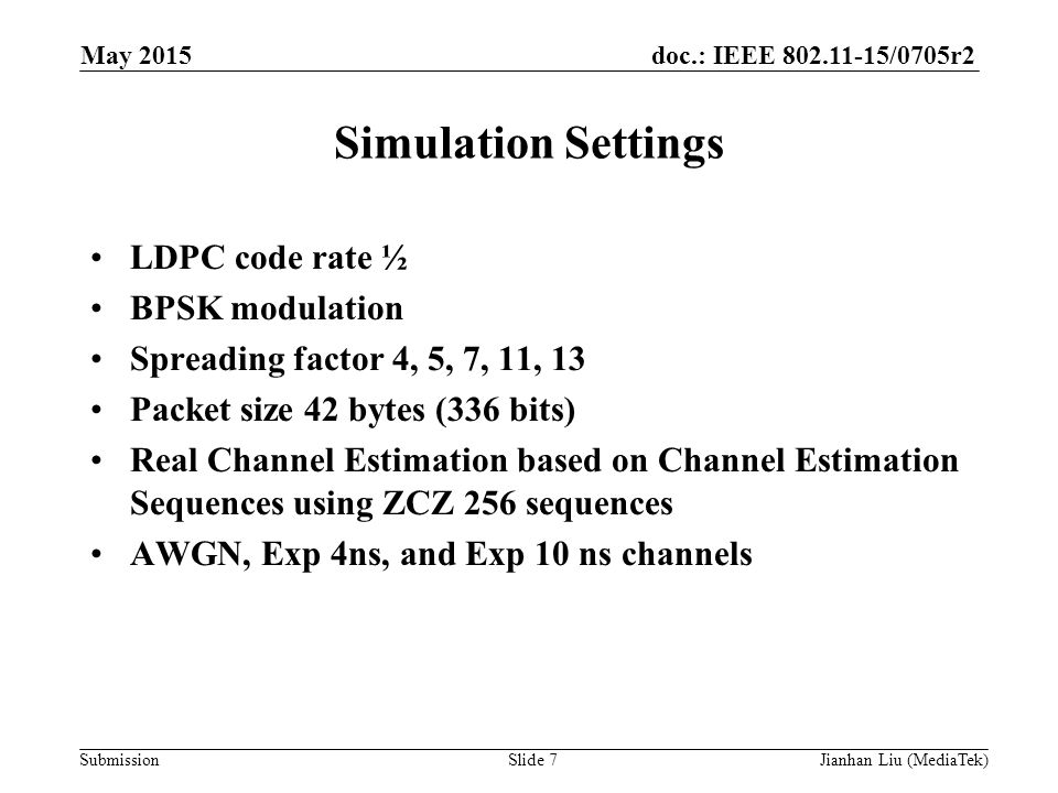 doc.: IEEE /0705r2 Submission Simulation Settings LDPC code rate ½ BPSK modulation Spreading factor 4, 5, 7, 11, 13 Packet size 42 bytes (336 bits) Real Channel Estimation based on Channel Estimation Sequences using ZCZ 256 sequences AWGN, Exp 4ns, and Exp 10 ns channels May 2015 Slide 7Jianhan Liu (MediaTek)