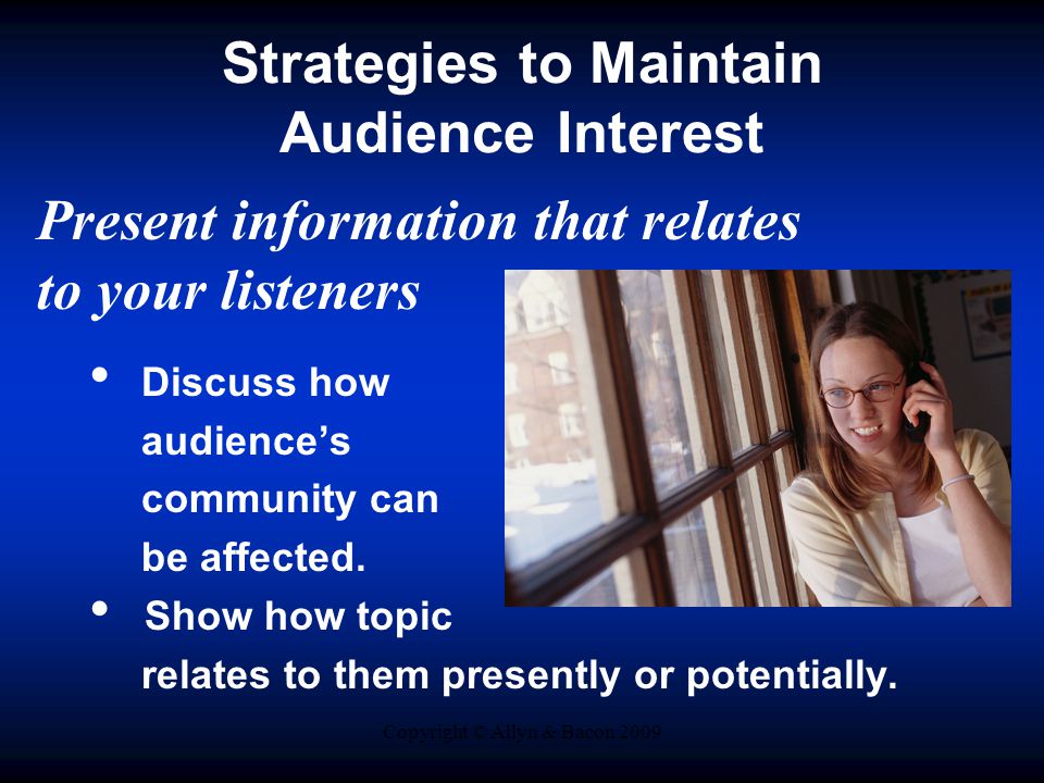 Copyright © Allyn & Bacon 2009 Strategies to Maintain Audience Interest Present information that relates to your listeners Discuss how audience’s community can be affected.