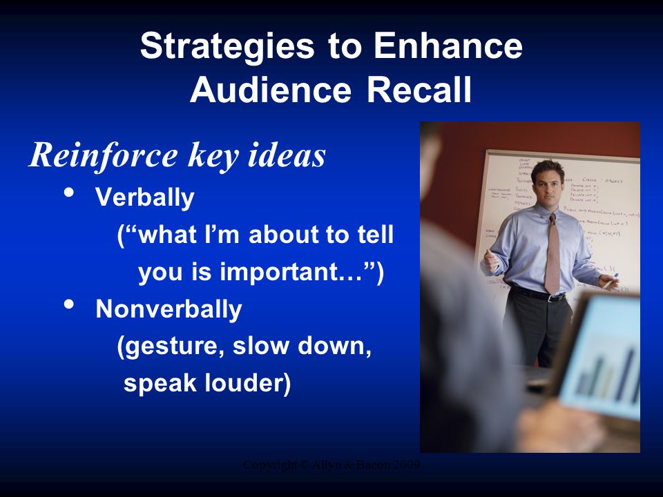 Copyright © Allyn & Bacon 2009 Strategies to Enhance Audience Recall Reinforce key ideas Verbally ( what I’m about to tell you is important… ) Nonverbally (gesture, slow down, speak louder)