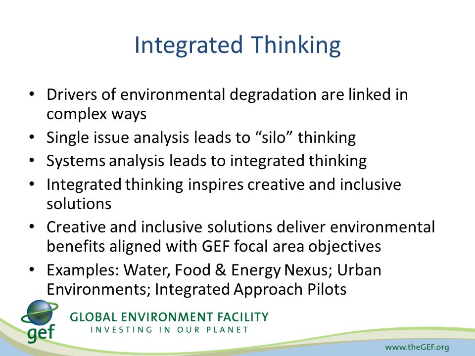 Integrated Thinking Drivers of environmental degradation are linked in complex ways Single issue analysis leads to silo thinking Systems analysis leads to integrated thinking Integrated thinking inspires creative and inclusive solutions Creative and inclusive solutions deliver environmental benefits aligned with GEF focal area objectives Examples: Water, Food & Energy Nexus; Urban Environments; Integrated Approach Pilots