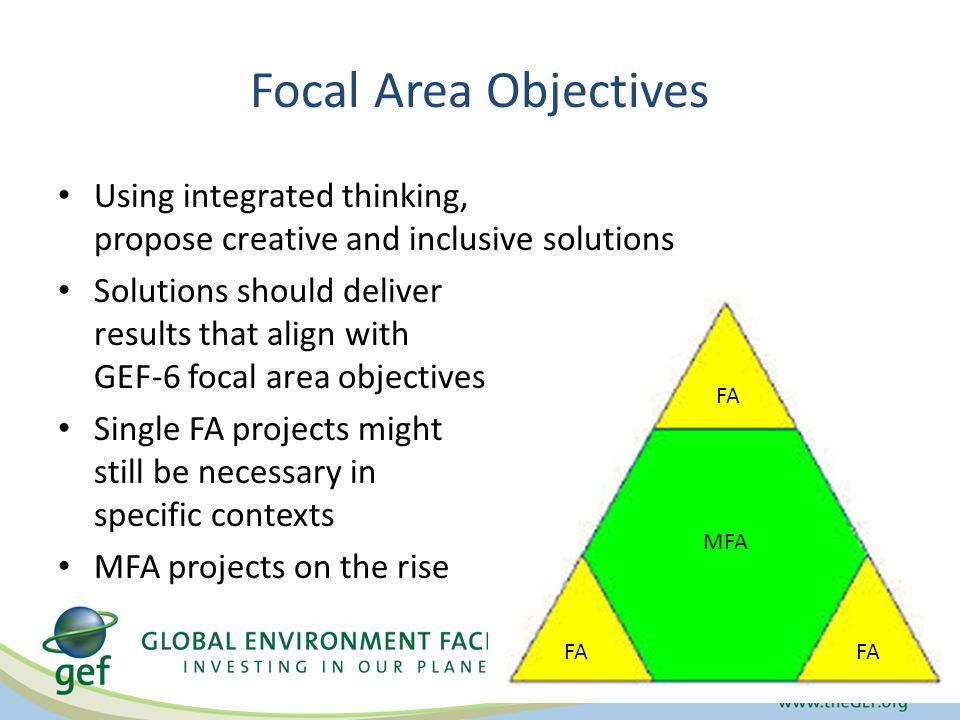 Focal Area Objectives Using integrated thinking, propose creative and inclusive solutions Solutions should deliver results that align with GEF-6 focal area objectives Single FA projects might still be necessary in specific contexts MFA projects on the rise FA MFA