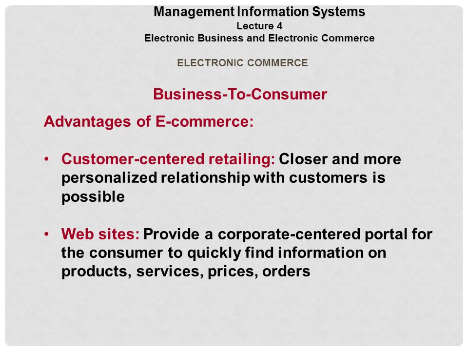 Business-To-Consumer Advantages of E-commerce: Customer-centered retailing: Closer and more personalized relationship with customers is possible Web sites: Provide a corporate-centered portal for the consumer to quickly find information on products, services, prices, orders ELECTRONIC COMMERCE Management Information Systems Lecture 4 Electronic Business and Electronic Commerce