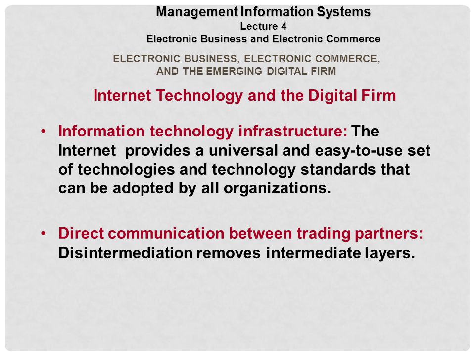 ELECTRONIC BUSINESS, ELECTRONIC COMMERCE, AND THE EMERGING DIGITAL FIRM Internet Technology and the Digital Firm Information technology infrastructure: The Internet provides a universal and easy-to-use set of technologies and technology standards that can be adopted by all organizations.