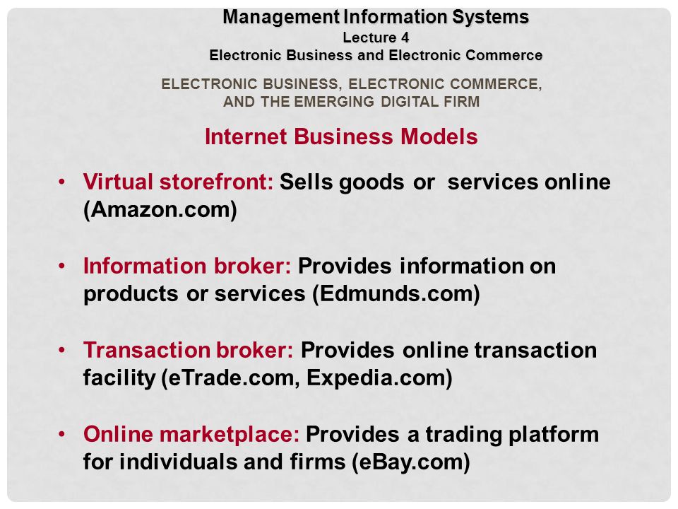 ELECTRONIC BUSINESS, ELECTRONIC COMMERCE, AND THE EMERGING DIGITAL FIRM Virtual storefront: Sells goods or services online (Amazon.com) Information broker: Provides information on products or services (Edmunds.com) Transaction broker: Provides online transaction facility (eTrade.com, Expedia.com) Online marketplace: Provides a trading platform for individuals and firms (eBay.com) Internet Business Models Management Information Systems Lecture 4 Electronic Business and Electronic Commerce