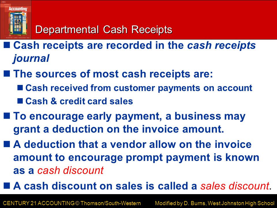CENTURY 21 ACCOUNTING © Thomson/South-Western Departmental Cash Receipts Cash receipts are recorded in the cash receipts journal The sources of most cash receipts are: Cash received from customer payments on account Cash & credit card sales To encourage early payment, a business may grant a deduction on the invoice amount.