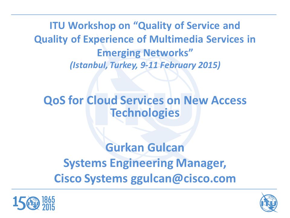 ITU Workshop on Quality of Service and Quality of Experience of Multimedia Services in Emerging Networks (Istanbul, Turkey, 9-11 February 2015) QoS for Cloud Services on New Access Technologies Gurkan Gulcan Systems Engineering Manager, Cisco Systems
