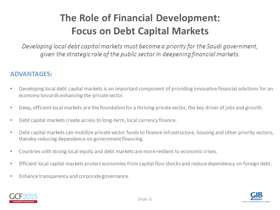 The Role of Financial Development: Focus on Debt Capital Markets ADVANTAGES: Developing local debt capital markets is an important component of providing innovative financial solutions for an economy towards enhancing the private sector.