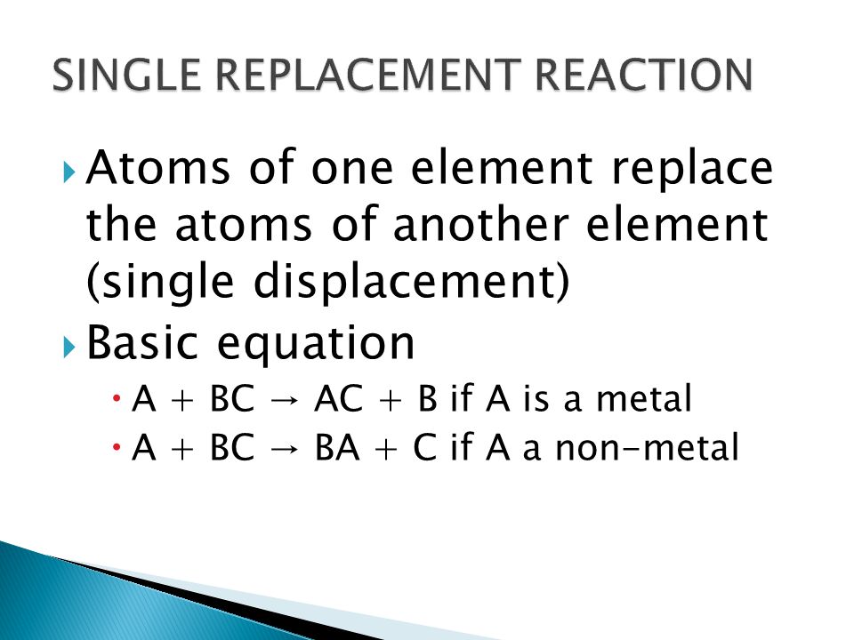  Atoms of one element replace the atoms of another element (single displacement)  Basic equation  A + BC → AC + B if A is a metal  A + BC → BA + C if A a non-metal