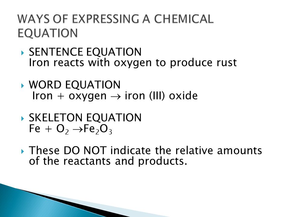  SENTENCE EQUATION Iron reacts with oxygen to produce rust  WORD EQUATION Iron + oxygen  iron (III) oxide  SKELETON EQUATION Fe + O 2  Fe 2 O 3  These DO NOT indicate the relative amounts of the reactants and products.