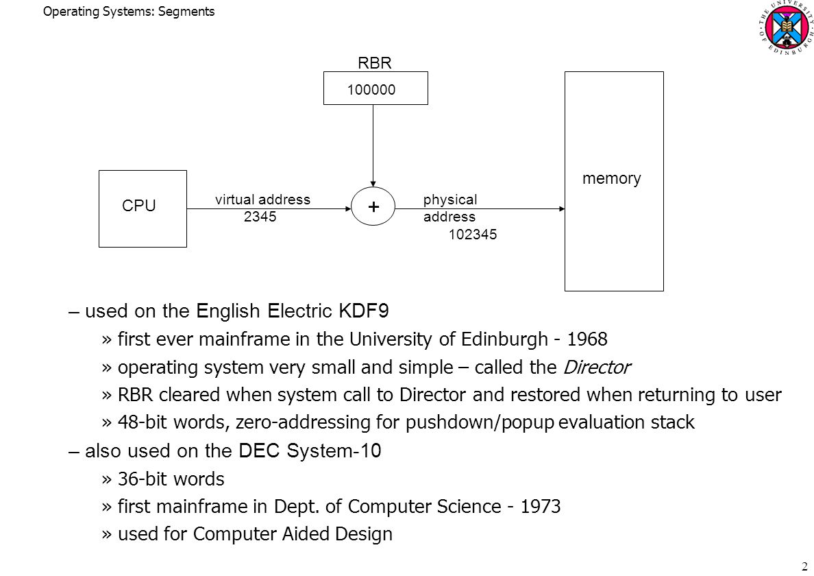 Operating Systems: Segments 2 –used on the English Electric KDF9 »first ever mainframe in the University of Edinburgh »operating system very small and simple – called the Director »RBR cleared when system call to Director and restored when returning to user »48-bit words, zero-addressing for pushdown/popup evaluation stack –also used on the DEC System-10 »36-bit words »first mainframe in Dept.