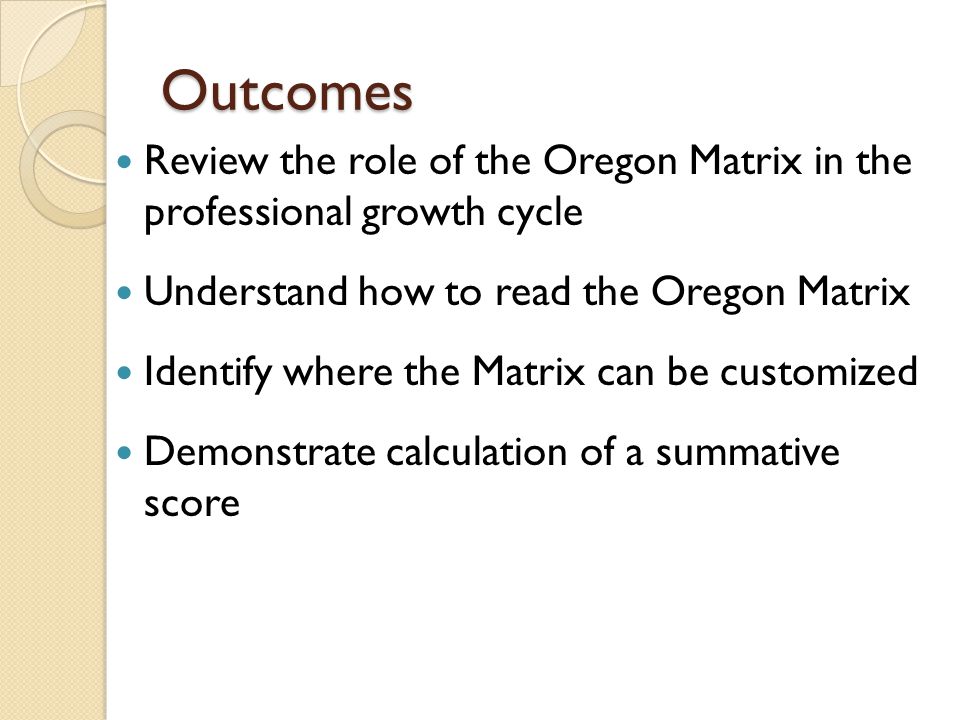 Outcomes Review the role of the Oregon Matrix in the professional growth cycle Understand how to read the Oregon Matrix Identify where the Matrix can be customized Demonstrate calculation of a summative score