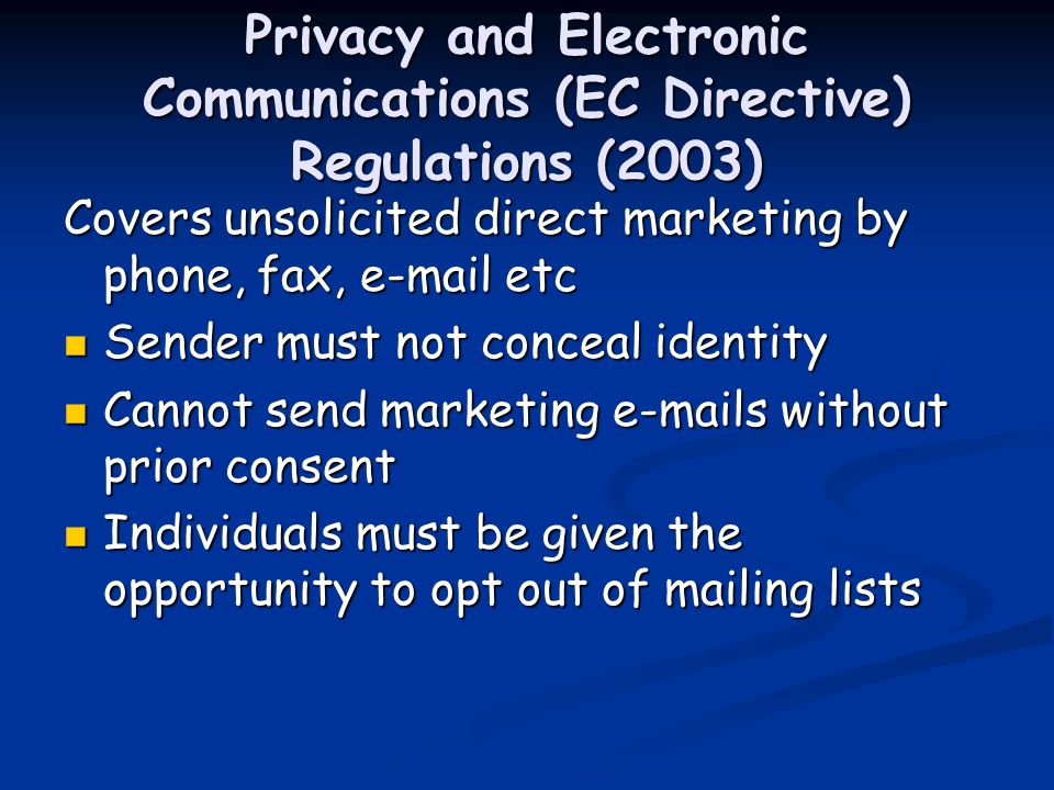 Privacy and Electronic Communications (EC Directive) Regulations (2003) Covers unsolicited direct marketing by phone, fax,  etc Sender must not conceal identity Sender must not conceal identity Cannot send marketing  s without prior consent Cannot send marketing  s without prior consent Individuals must be given the opportunity to opt out of mailing lists Individuals must be given the opportunity to opt out of mailing lists