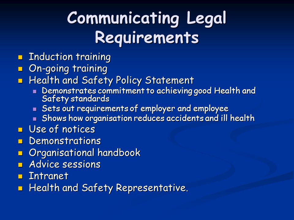 Communicating Legal Requirements Induction training Induction training On-going training On-going training Health and Safety Policy Statement Health and Safety Policy Statement Demonstrates commitment to achieving good Health and Safety standards Demonstrates commitment to achieving good Health and Safety standards Sets out requirements of employer and employee Sets out requirements of employer and employee Shows how organisation reduces accidents and ill health Shows how organisation reduces accidents and ill health Use of notices Use of notices Demonstrations Demonstrations Organisational handbook Organisational handbook Advice sessions Advice sessions Intranet Intranet Health and Safety Representative.
