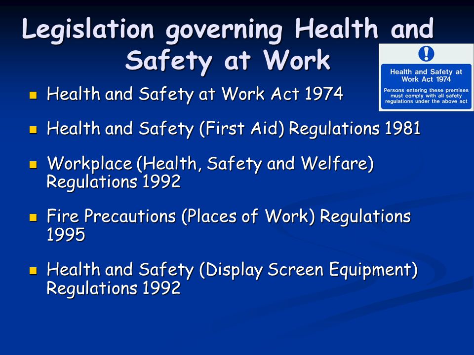Legislation governing Health and Safety at Work Health and Safety at Work Act 1974 Health and Safety at Work Act 1974 Health and Safety (First Aid) Regulations 1981 Health and Safety (First Aid) Regulations 1981 Workplace (Health, Safety and Welfare) Regulations 1992 Workplace (Health, Safety and Welfare) Regulations 1992 Fire Precautions (Places of Work) Regulations 1995 Fire Precautions (Places of Work) Regulations 1995 Health and Safety (Display Screen Equipment) Regulations 1992 Health and Safety (Display Screen Equipment) Regulations 1992