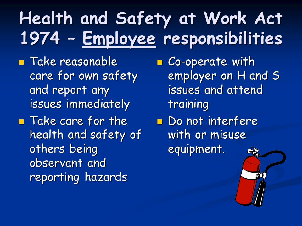 Health and Safety at Work Act 1974 – Employee responsibilities Co-operate with employer on H and S issues and attend training Do not interfere with or misuse equipment.