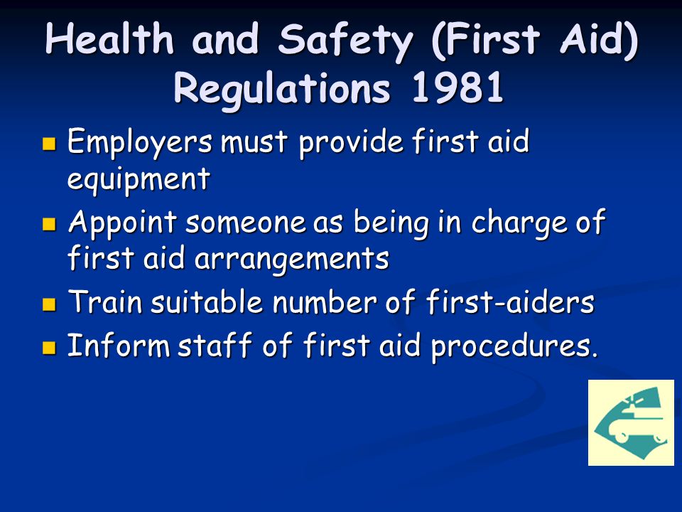 Health and Safety (First Aid) Regulations 1981 Employers must provide first aid equipment Employers must provide first aid equipment Appoint someone as being in charge of first aid arrangements Appoint someone as being in charge of first aid arrangements Train suitable number of first-aiders Train suitable number of first-aiders Inform staff of first aid procedures.
