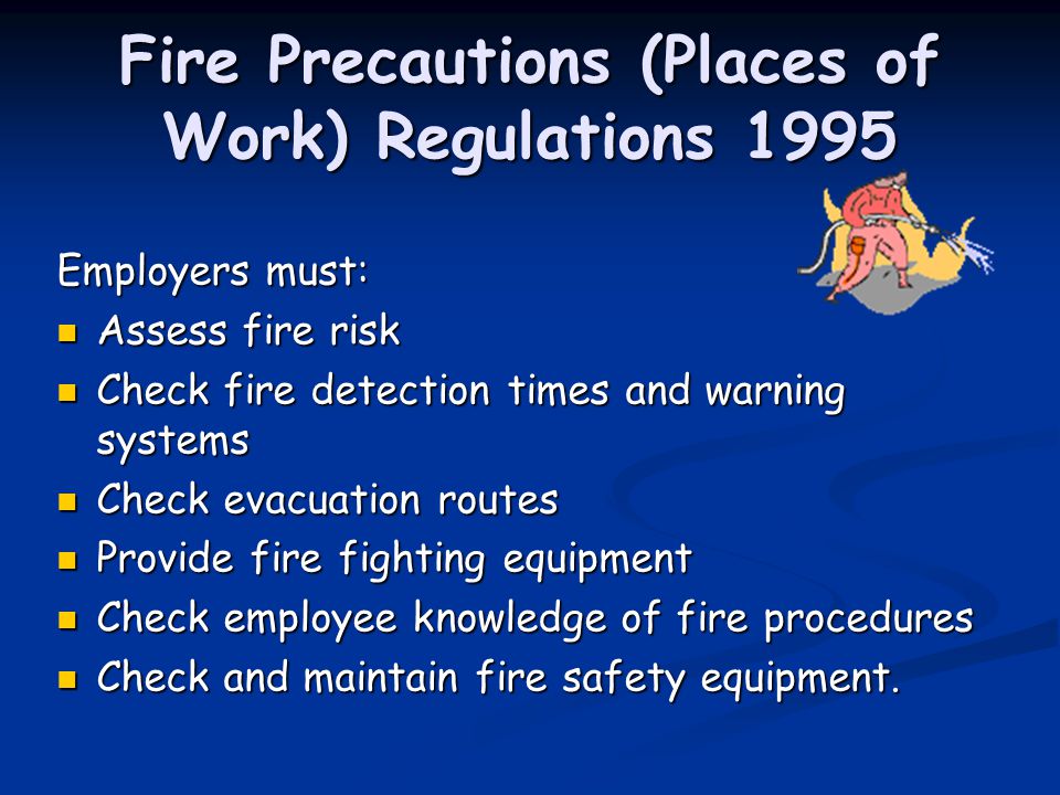 Fire Precautions (Places of Work) Regulations 1995 Employers must: Assess fire risk Assess fire risk Check fire detection times and warning systems Check fire detection times and warning systems Check evacuation routes Check evacuation routes Provide fire fighting equipment Provide fire fighting equipment Check employee knowledge of fire procedures Check employee knowledge of fire procedures Check and maintain fire safety equipment.