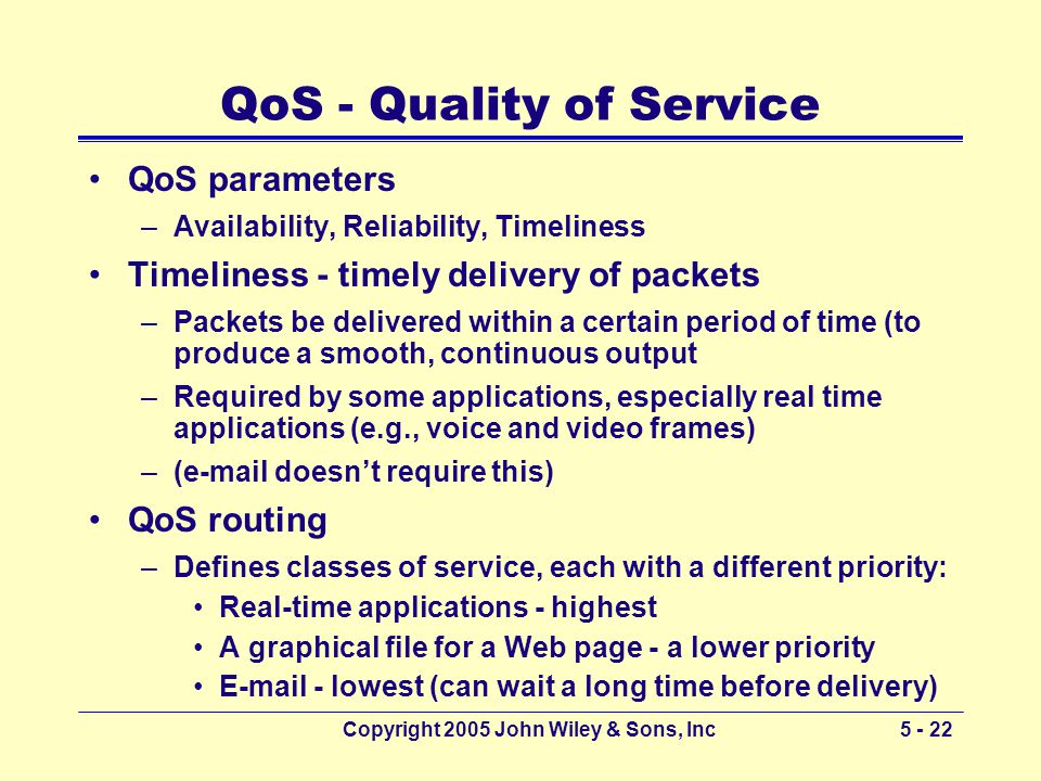 Copyright 2005 John Wiley & Sons, Inc QoS - Quality of Service QoS parameters –Availability, Reliability, Timeliness Timeliness - timely delivery of packets –Packets be delivered within a certain period of time (to produce a smooth, continuous output –Required by some applications, especially real time applications (e.g., voice and video frames) –( doesn’t require this) QoS routing –Defines classes of service, each with a different priority: Real-time applications - highest A graphical file for a Web page - a lower priority  - lowest (can wait a long time before delivery)