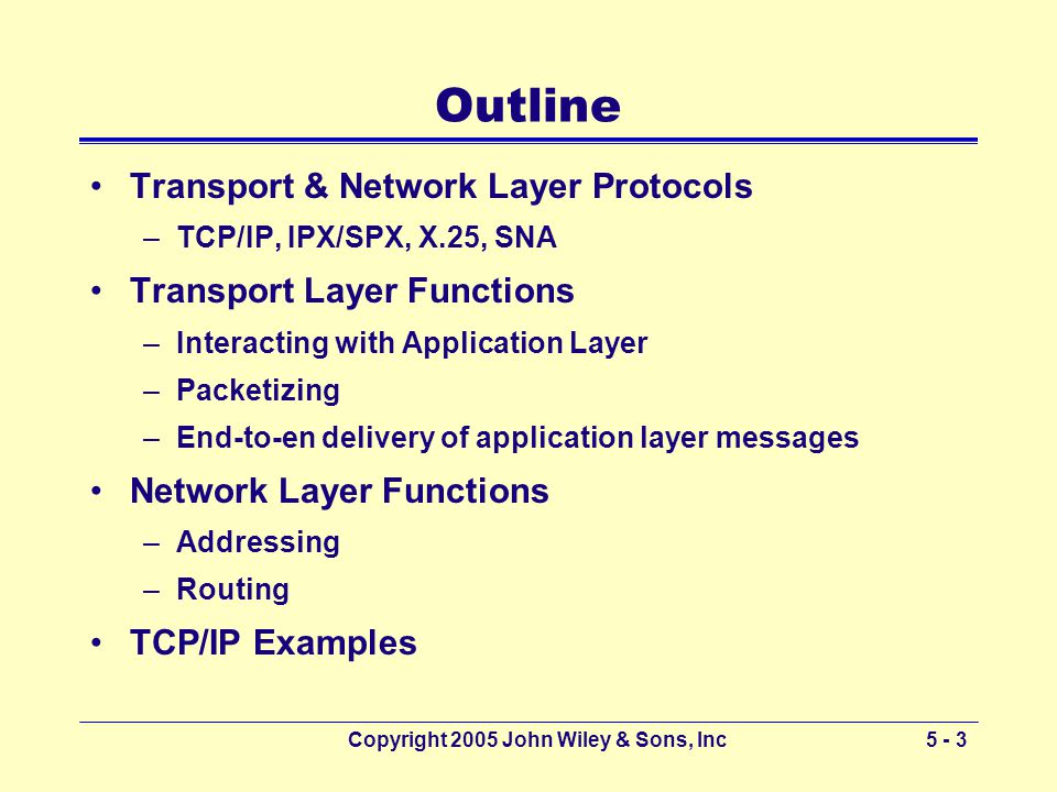 Copyright 2005 John Wiley & Sons, Inc5 - 3 Outline Transport & Network Layer Protocols –TCP/IP, IPX/SPX, X.25, SNA Transport Layer Functions –Interacting with Application Layer –Packetizing –End-to-en delivery of application layer messages Network Layer Functions –Addressing –Routing TCP/IP Examples
