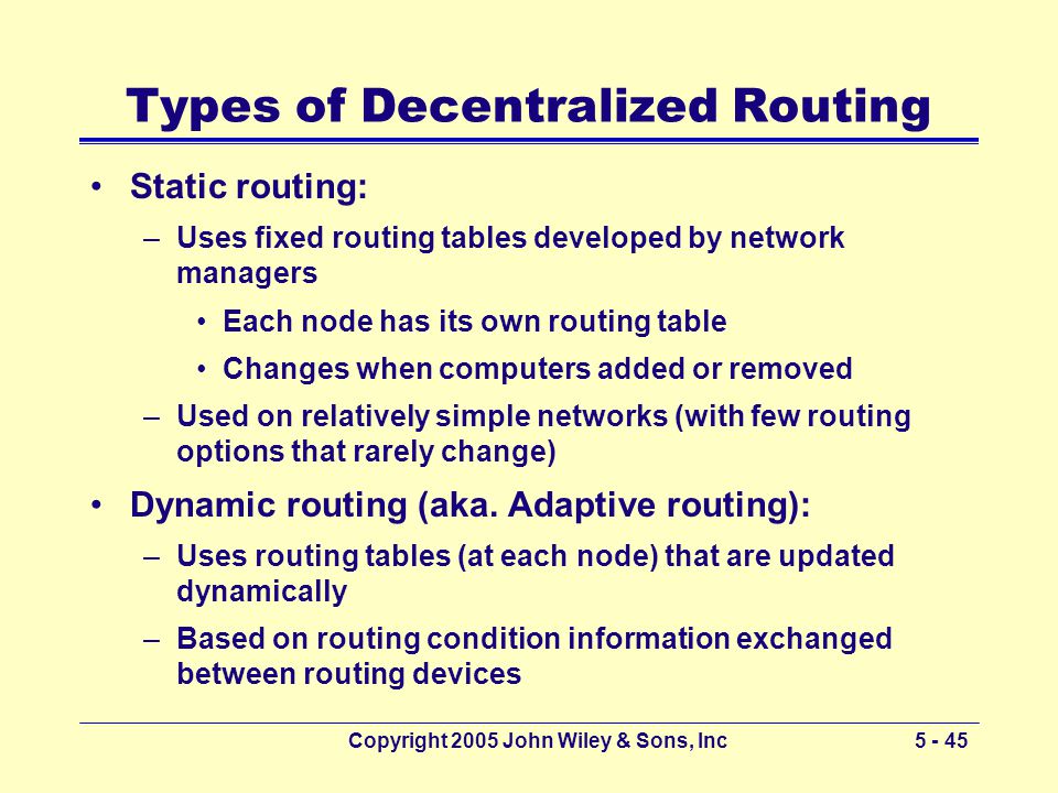 Copyright 2005 John Wiley & Sons, Inc Types of Decentralized Routing Static routing: –Uses fixed routing tables developed by network managers Each node has its own routing table Changes when computers added or removed –Used on relatively simple networks (with few routing options that rarely change) Dynamic routing (aka.