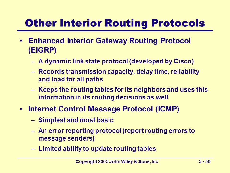 Copyright 2005 John Wiley & Sons, Inc Other Interior Routing Protocols Enhanced Interior Gateway Routing Protocol (EIGRP) –A dynamic link state protocol (developed by Cisco) –Records transmission capacity, delay time, reliability and load for all paths –Keeps the routing tables for its neighbors and uses this information in its routing decisions as well Internet Control Message Protocol (ICMP) –Simplest and most basic –An error reporting protocol (report routing errors to message senders) –Limited ability to update routing tables