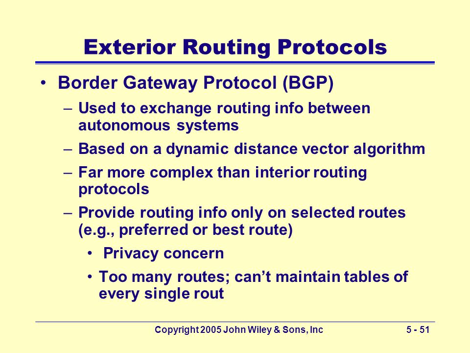 Copyright 2005 John Wiley & Sons, Inc Exterior Routing Protocols Border Gateway Protocol (BGP) –Used to exchange routing info between autonomous systems –Based on a dynamic distance vector algorithm –Far more complex than interior routing protocols –Provide routing info only on selected routes (e.g., preferred or best route) Privacy concern Too many routes; can’t maintain tables of every single rout
