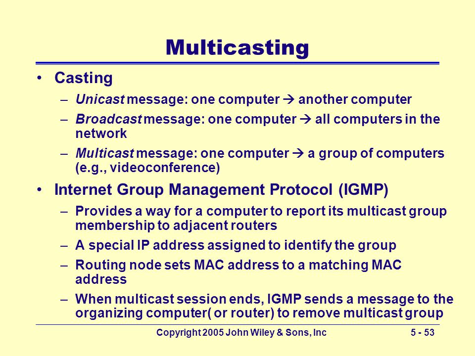 Copyright 2005 John Wiley & Sons, Inc Multicasting Casting –Unicast message: one computer  another computer –Broadcast message: one computer  all computers in the network –Multicast message: one computer  a group of computers (e.g., videoconference) Internet Group Management Protocol (IGMP) –Provides a way for a computer to report its multicast group membership to adjacent routers –A special IP address assigned to identify the group –Routing node sets MAC address to a matching MAC address –When multicast session ends, IGMP sends a message to the organizing computer( or router) to remove multicast group