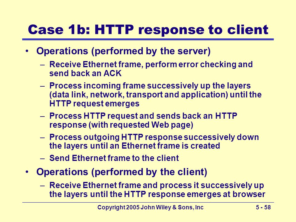 Copyright 2005 John Wiley & Sons, Inc Case 1b: HTTP response to client Operations (performed by the server) –Receive Ethernet frame, perform error checking and send back an ACK –Process incoming frame successively up the layers (data link, network, transport and application) until the HTTP request emerges –Process HTTP request and sends back an HTTP response (with requested Web page) –Process outgoing HTTP response successively down the layers until an Ethernet frame is created –Send Ethernet frame to the client Operations (performed by the client) –Receive Ethernet frame and process it successively up the layers until the HTTP response emerges at browser
