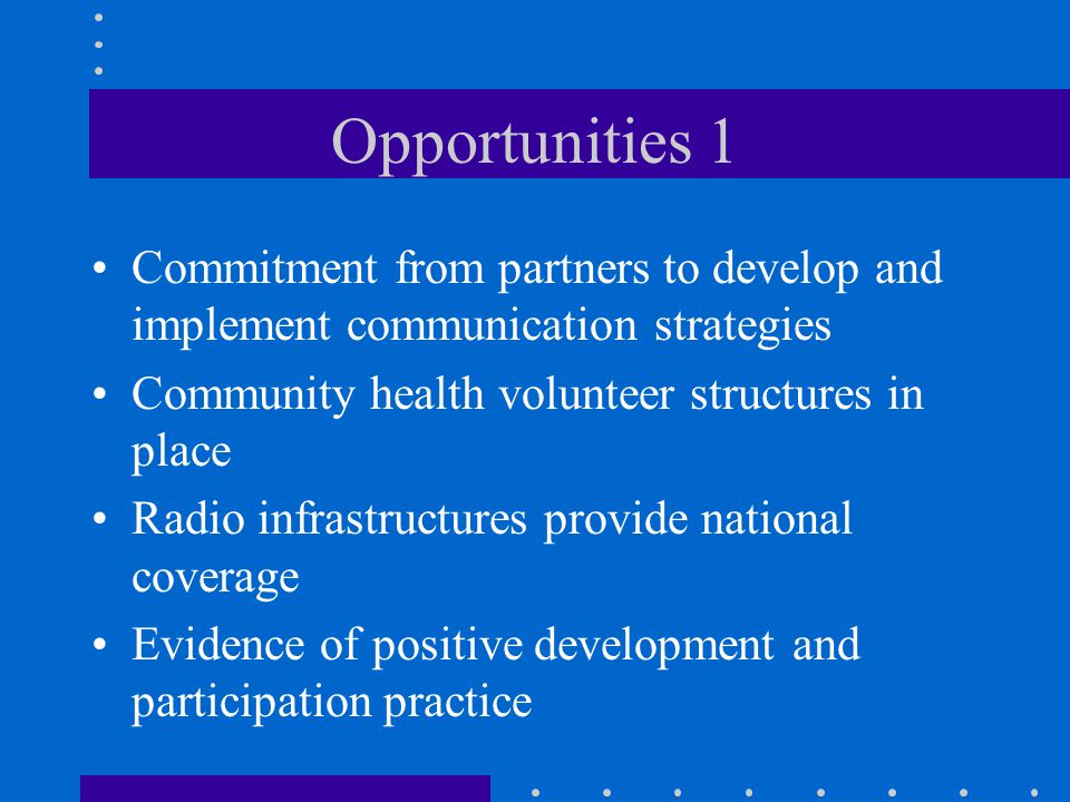 Opportunities 1 Commitment from partners to develop and implement communication strategies Community health volunteer structures in place Radio infrastructures provide national coverage Evidence of positive development and participation practice
