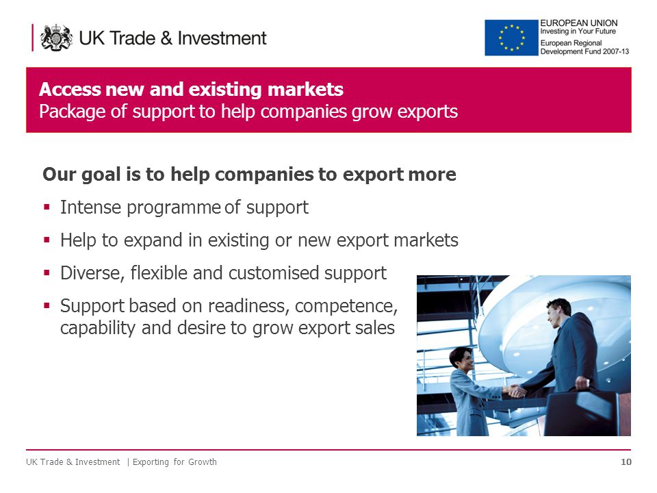 Access new and existing markets Package of support to help companies grow exports UK Trade & Investment | Exporting for Growth10 Our goal is to help companies to export more  Intense programme of support  Help to expand in existing or new export markets  Diverse, flexible and customised support  Support based on readiness, competence, capability and desire to grow export sales