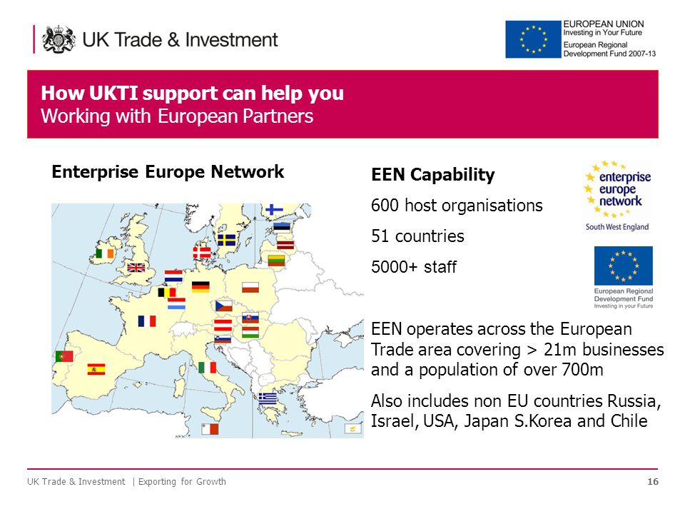 EEN Capability 600 host organisations 51 countries staff EEN operates across the European Trade area covering > 21m businesses and a population of over 700m Also includes non EU countries Russia, Israel, USA, Japan S.Korea and Chile How UKTI support can help you Working with European Partners 16 Enterprise Europe Network UK Trade & Investment | Exporting for Growth