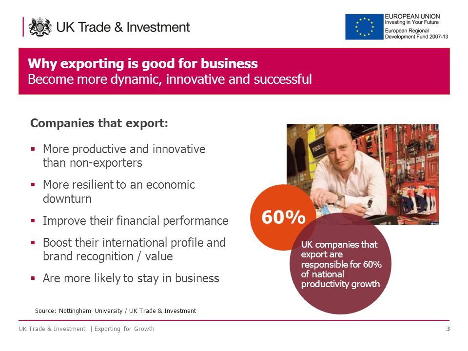 Why exporting is good for business Become more dynamic, innovative and successful UK Trade & Investment | Exporting for Growth3 60% UK companies that export are responsible for 60% of national productivity growth Companies that export:  More productive and innovative than non-exporters  More resilient to an economic downturn  Improve their financial performance  Boost their international profile and brand recognition / value  Are more likely to stay in business Source: Nottingham University / UK Trade & Investment