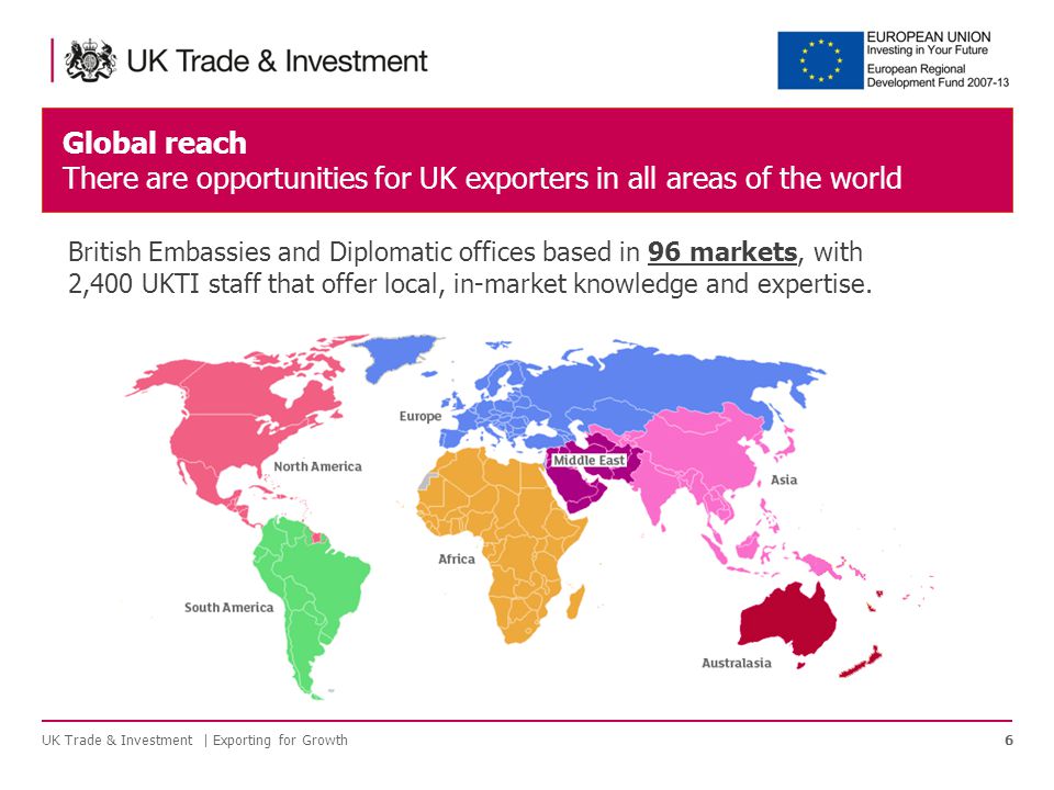 Global reach There are opportunities for UK exporters in all areas of the world UK Trade & Investment | Exporting for Growth6 British Embassies and Diplomatic offices based in 96 markets, with 2,400 UKTI staff that offer local, in-market knowledge and expertise.