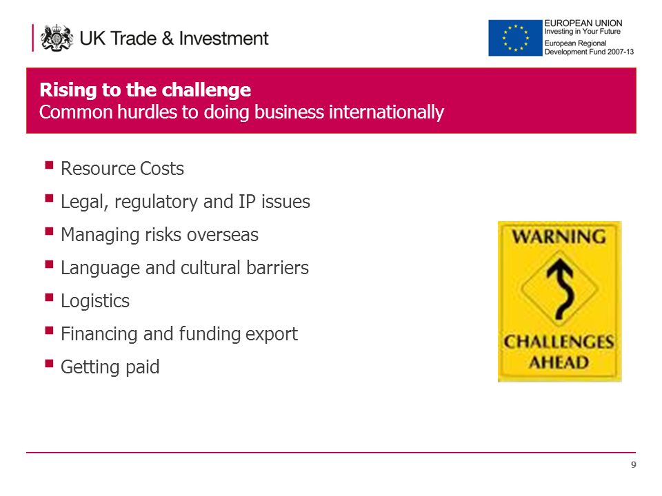Rising to the challenge Common hurdles to doing business internationally 9  Resource Costs  Legal, regulatory and IP issues  Managing risks overseas  Language and cultural barriers  Logistics  Financing and funding export  Getting paid