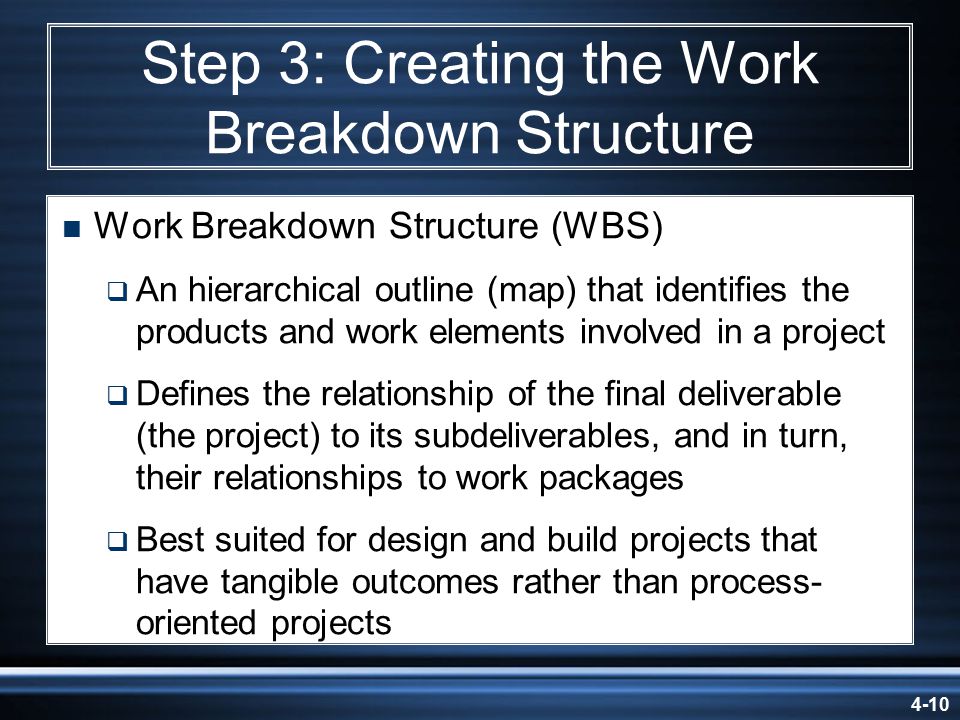 4-10 Step 3: Creating the Work Breakdown Structure  Work Breakdown Structure (WBS)  An hierarchical outline (map) that identifies the products and work elements involved in a project  Defines the relationship of the final deliverable (the project) to its subdeliverables, and in turn, their relationships to work packages  Best suited for design and build projects that have tangible outcomes rather than process- oriented projects
