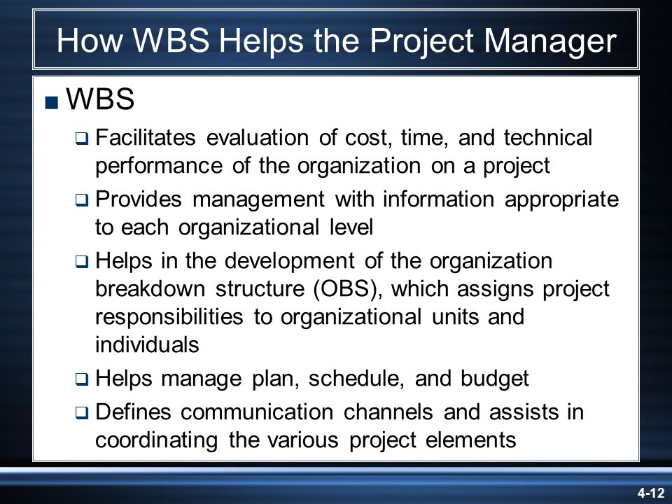 4-12 How WBS Helps the Project Manager  WBS  Facilitates evaluation of cost, time, and technical performance of the organization on a project  Provides management with information appropriate to each organizational level  Helps in the development of the organization breakdown structure (OBS), which assigns project responsibilities to organizational units and individuals  Helps manage plan, schedule, and budget  Defines communication channels and assists in coordinating the various project elements