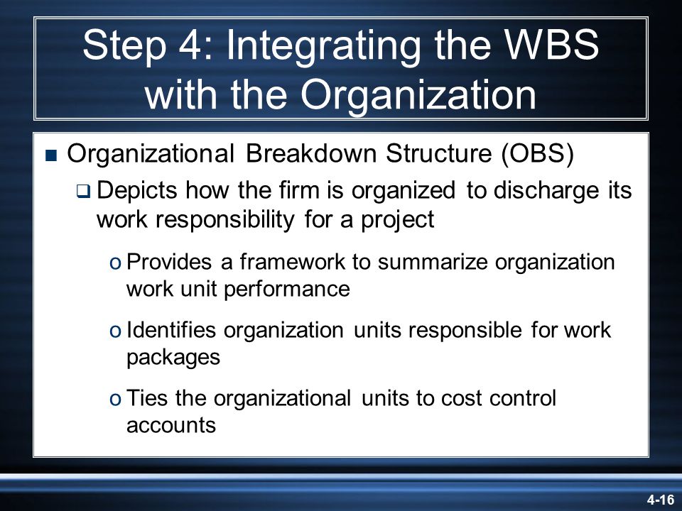4-16 Step 4: Integrating the WBS with the Organization  Organizational Breakdown Structure (OBS)  Depicts how the firm is organized to discharge its work responsibility for a project oProvides a framework to summarize organization work unit performance oIdentifies organization units responsible for work packages oTies the organizational units to cost control accounts