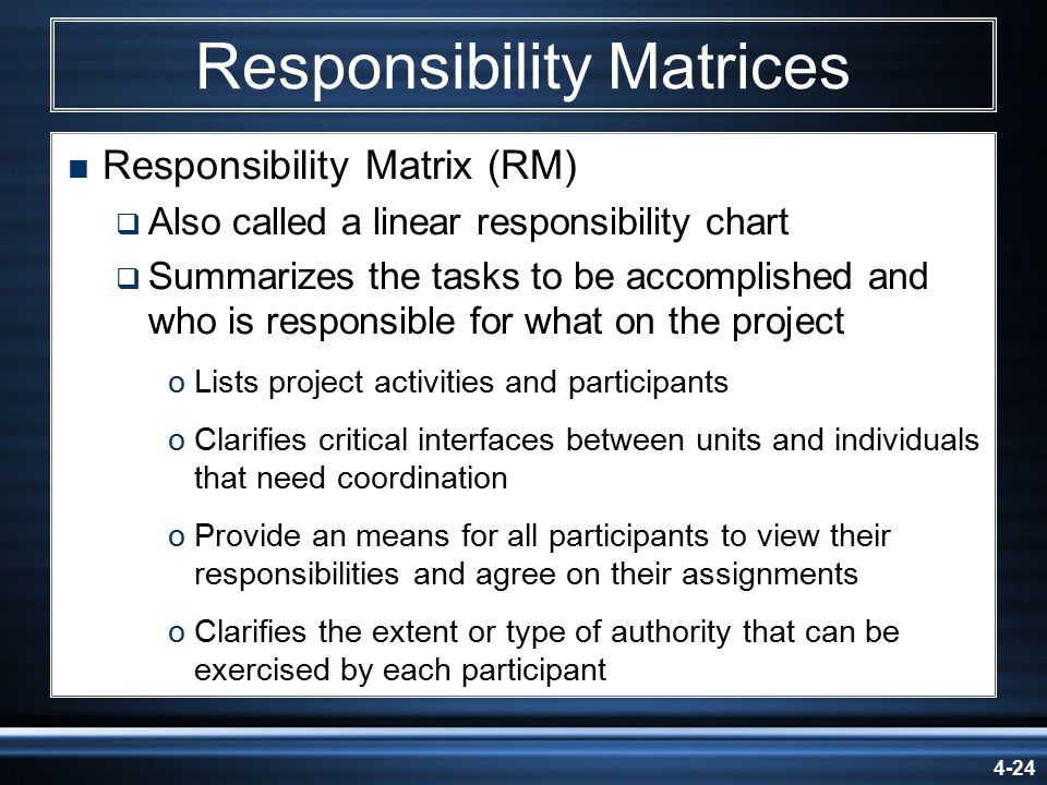 4-24 Responsibility Matrices  Responsibility Matrix (RM)  Also called a linear responsibility chart  Summarizes the tasks to be accomplished and who is responsible for what on the project oLists project activities and participants oClarifies critical interfaces between units and individuals that need coordination oProvide an means for all participants to view their responsibilities and agree on their assignments oClarifies the extent or type of authority that can be exercised by each participant