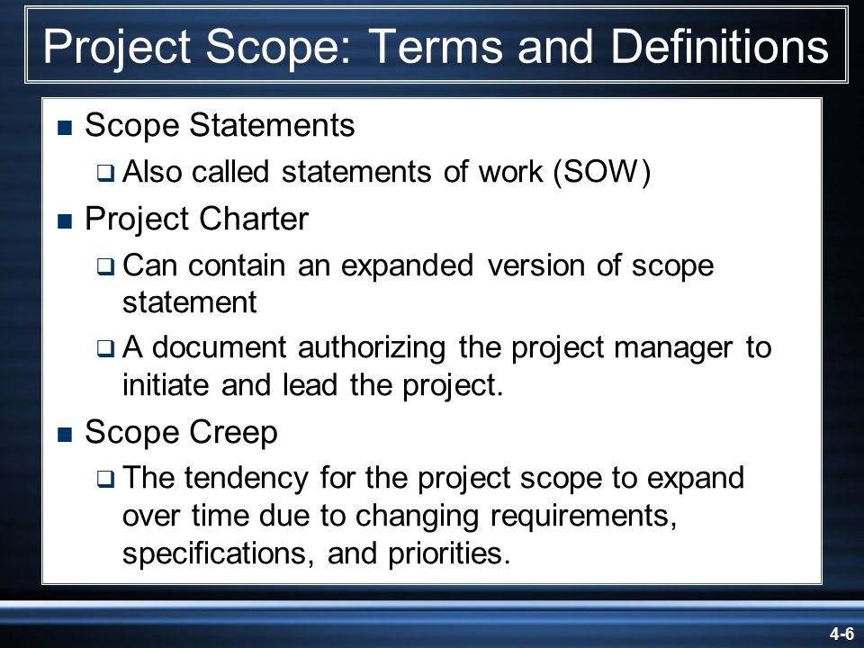 4-6 Project Scope: Terms and Definitions  Scope Statements  Also called statements of work (SOW)  Project Charter  Can contain an expanded version of scope statement  A document authorizing the project manager to initiate and lead the project.
