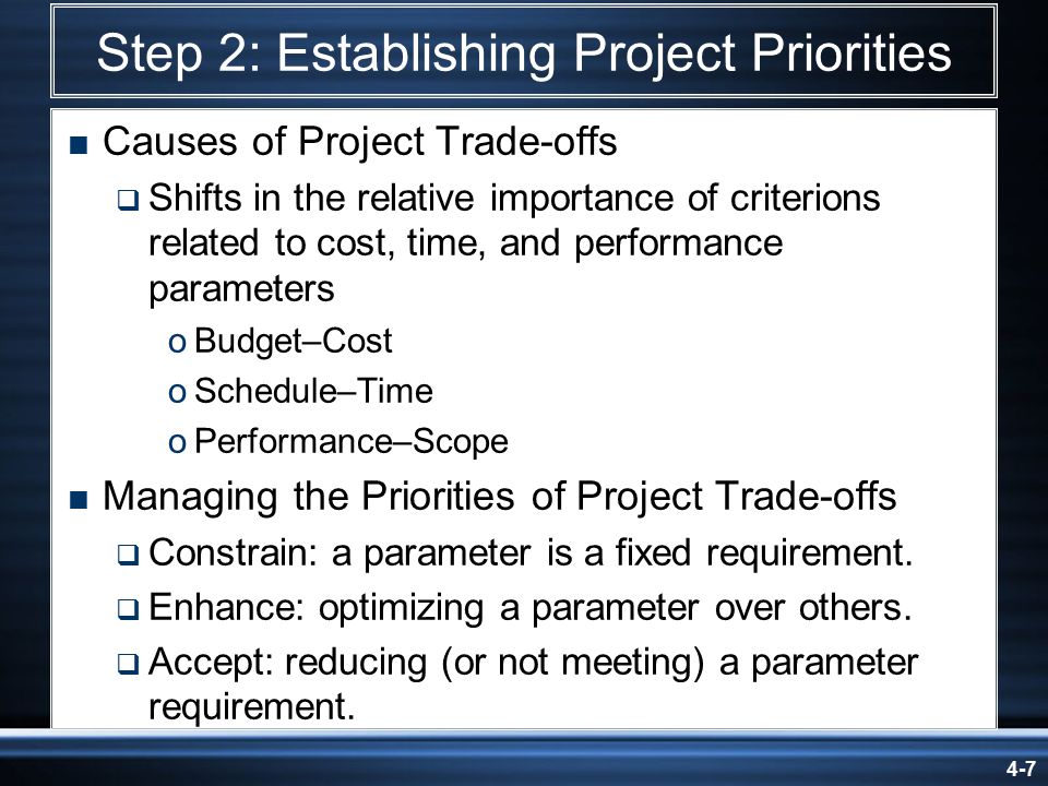 4-7 Step 2: Establishing Project Priorities  Causes of Project Trade-offs  Shifts in the relative importance of criterions related to cost, time, and performance parameters oBudget–Cost oSchedule–Time oPerformance–Scope  Managing the Priorities of Project Trade-offs  Constrain: a parameter is a fixed requirement.