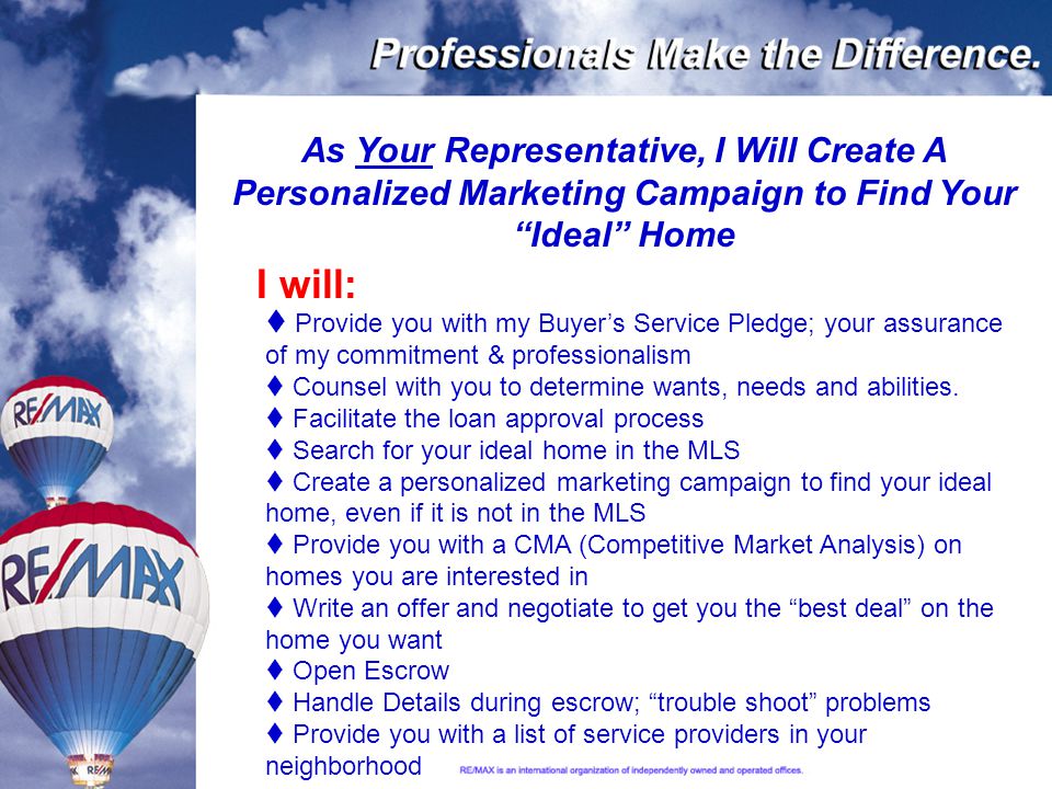 As Your Representative, I Will Create A Personalized Marketing Campaign to Find Your Ideal Home  Provide you with my Buyer’s Service Pledge; your assurance of my commitment & professionalism  Counsel with you to determine wants, needs and abilities.