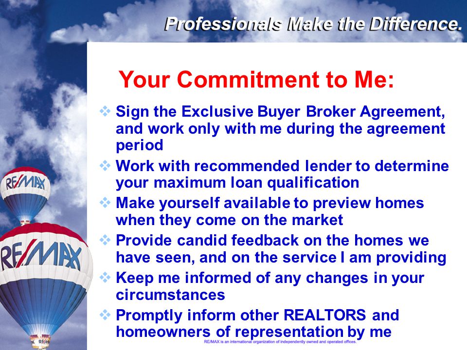 Your Commitment to Me:  Sign the Exclusive Buyer Broker Agreement, and work only with me during the agreement period  Work with recommended lender to determine your maximum loan qualification  Make yourself available to preview homes when they come on the market  Provide candid feedback on the homes we have seen, and on the service I am providing  Keep me informed of any changes in your circumstances  Promptly inform other REALTORS and homeowners of representation by me