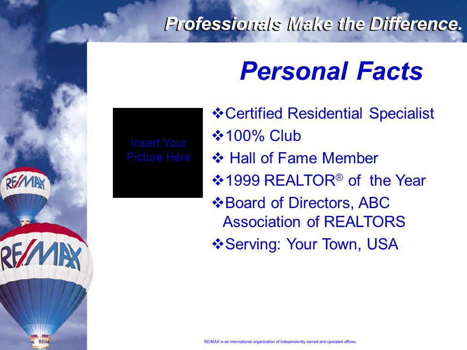 Personal Facts  Certified Residential Specialist  100% Club  Hall of Fame Member  1999 REALTOR ® of the Year  Board of Directors, ABC Association of REALTORS  Serving: Your Town, USA Insert Your Picture Here