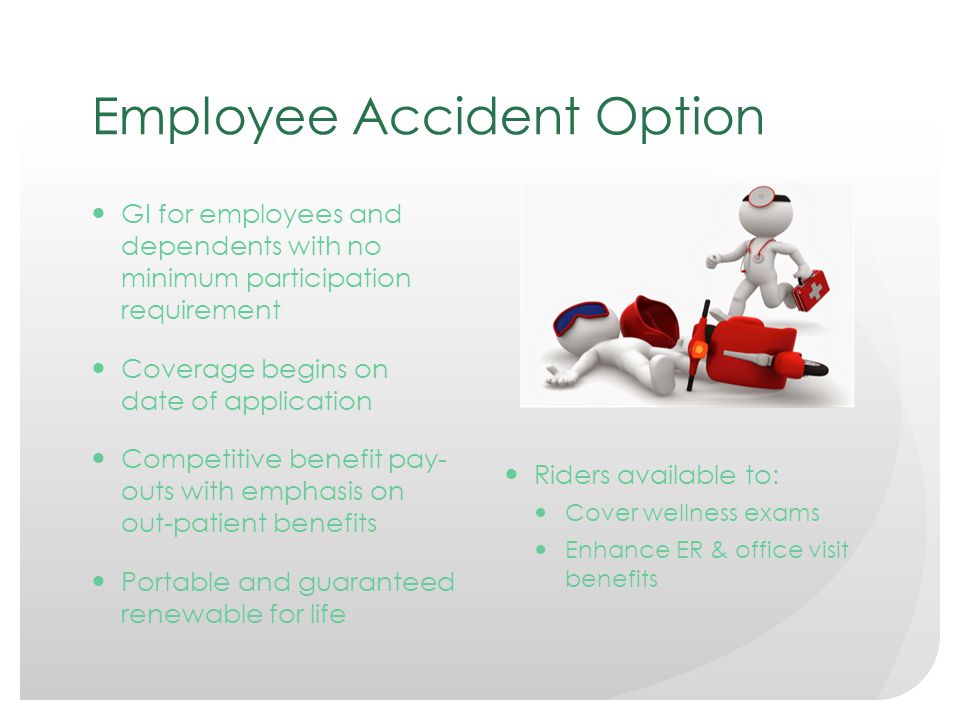 Employee Accident Option GI for employees and dependents with no minimum participation requirement Coverage begins on date of application Competitive benefit pay- outs with emphasis on out-patient benefits Portable and guaranteed renewable for life Riders available to: Cover wellness exams Enhance ER & office visit benefits