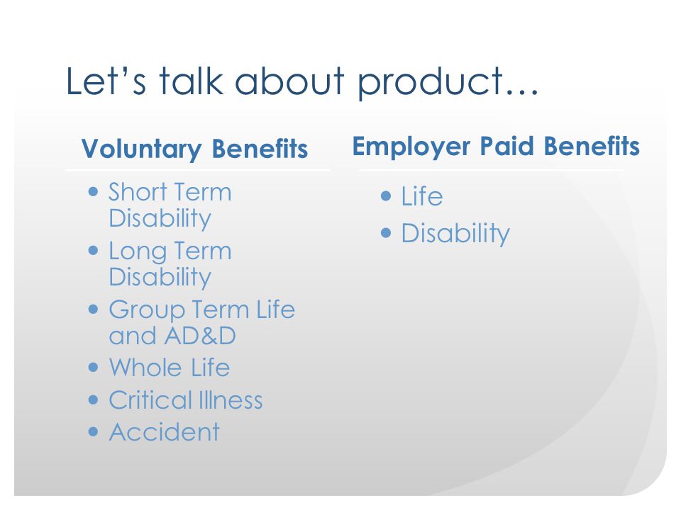 Let’s talk about product… Voluntary Benefits Short Term Disability Long Term Disability Group Term Life and AD&D Whole Life Critical Illness Accident Employer Paid Benefits Life Disability